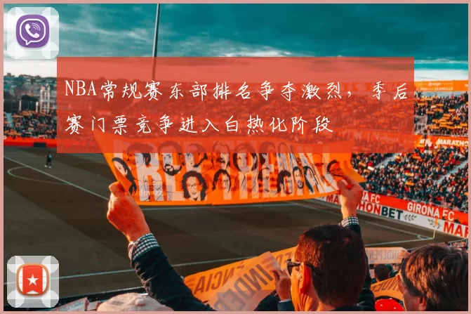 NBA常规赛东部排名争夺激烈，季后赛门票竞争进入白热化阶段