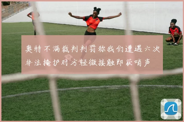 奥特不满裁判判罚称我们遭遇六次非法掩护对方轻微接触即获哨声