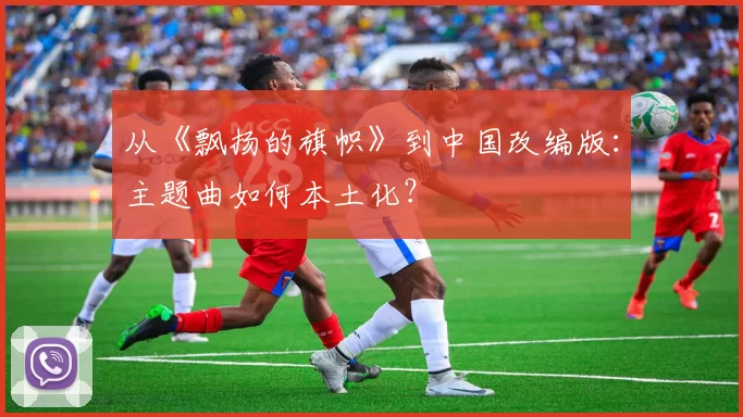 从《飘扬的旗帜》到中国改编版:主题曲如何本土化?