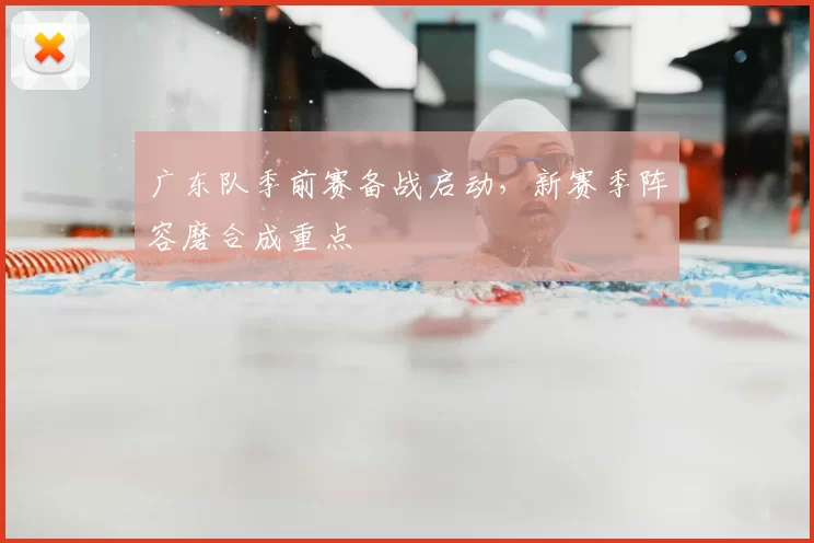 广东队季前赛备战启动,新赛季阵容磨合成重点
