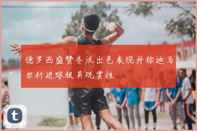 德罗西盛赞齐沃出色表现并称迪马尔科进球极具观赏性