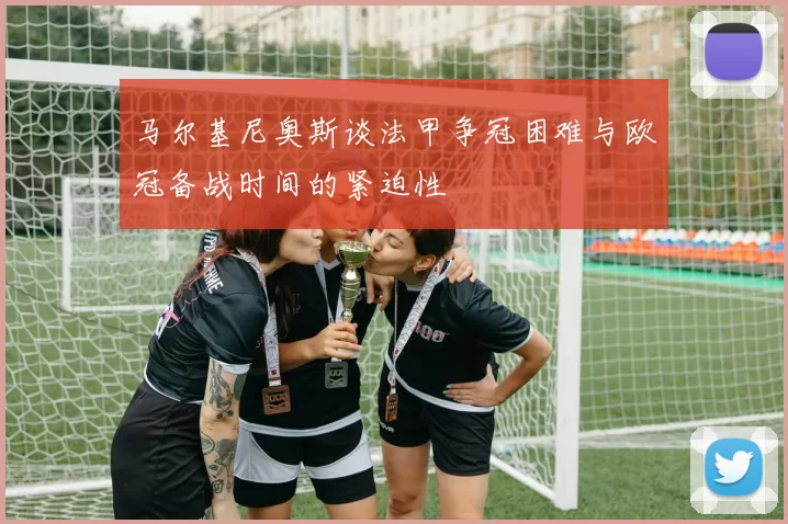 马尔基尼奥斯谈法甲争冠困难与欧冠备战时间的紧迫性