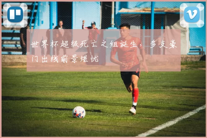 世界杯超级死亡之组诞生,多支豪门出线前景堪忧