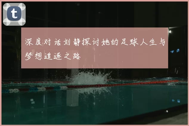 深度对话刘静探讨她的足球人生与梦想追逐之路