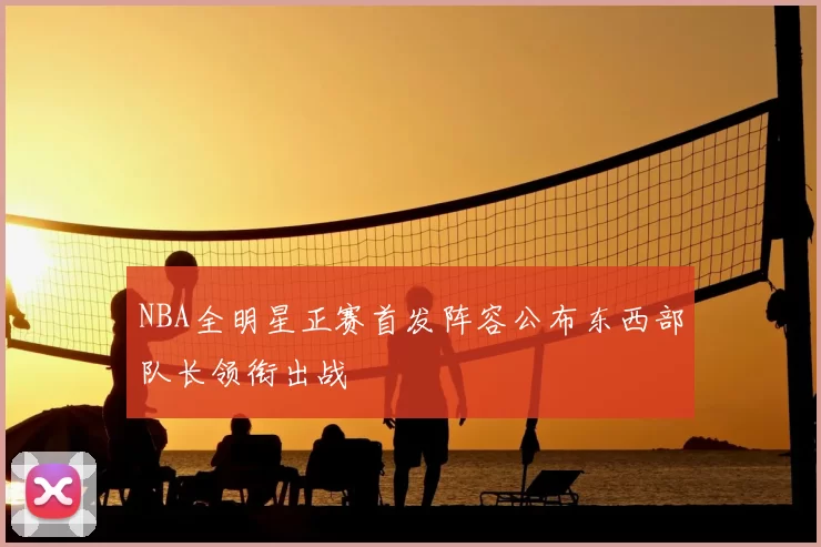 NBA全明星正赛首发阵容公布东西部队长领衔出战