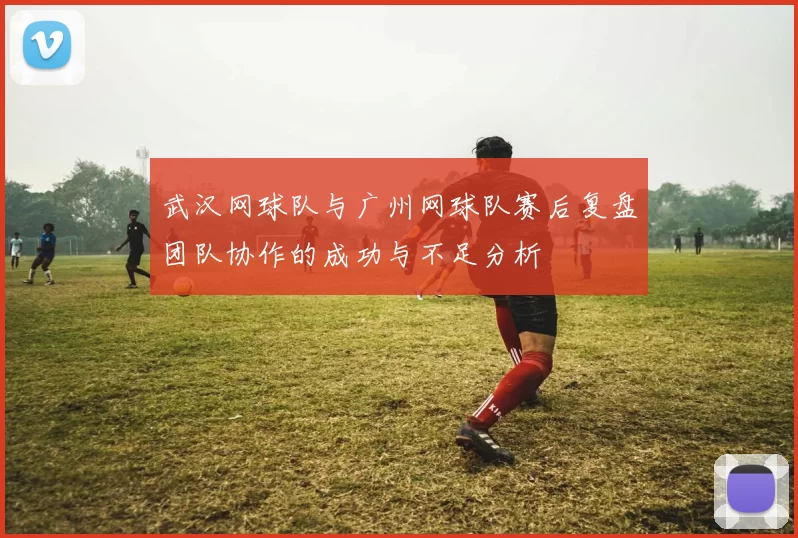 武汉网球队与广州网球队赛后复盘团队协作的成功与不足分析