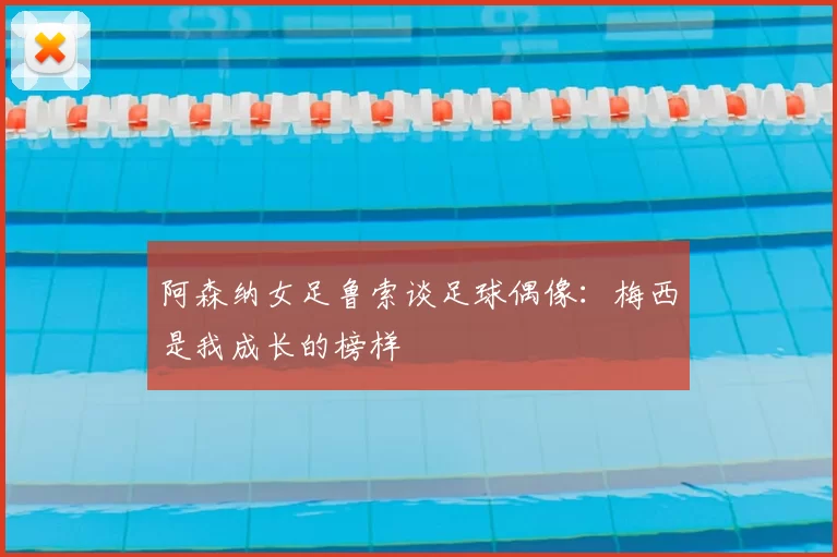 阿森纳女足鲁索谈足球偶像:梅西是我成长的榜样