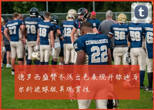 德罗西盛赞齐沃出色表现并称迪马尔科进球极具观赏性