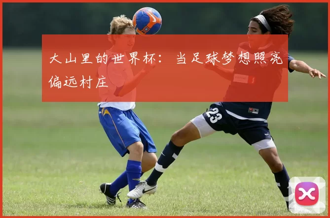 大山里的世界杯:当足球梦想照亮偏远村庄
