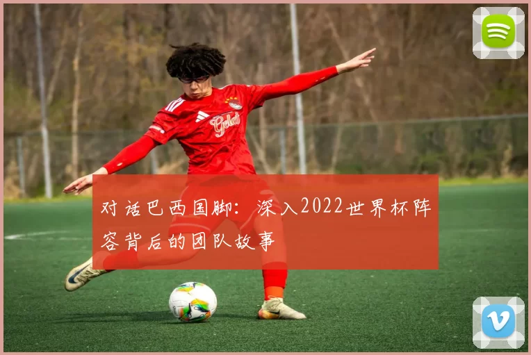 对话巴西国脚:深入2022世界杯阵容背后的团队故事