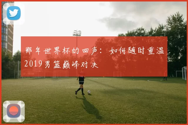 那年世界杯的回声:如何随时重温2019男篮巅峰对决