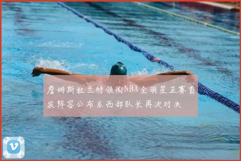 詹姆斯杜兰特领衔NBA全明星正赛首发阵容公布东西部队长再次对决