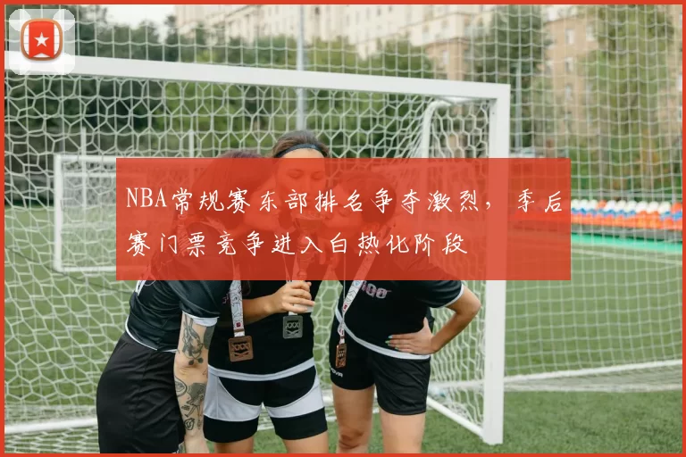 NBA常规赛东部排名争夺激烈，季后赛门票竞争进入白热化阶段