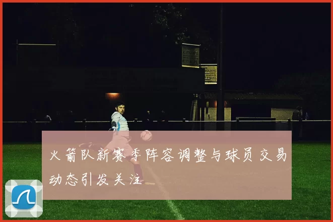火箭队新赛季阵容调整与球员交易动态引发关注