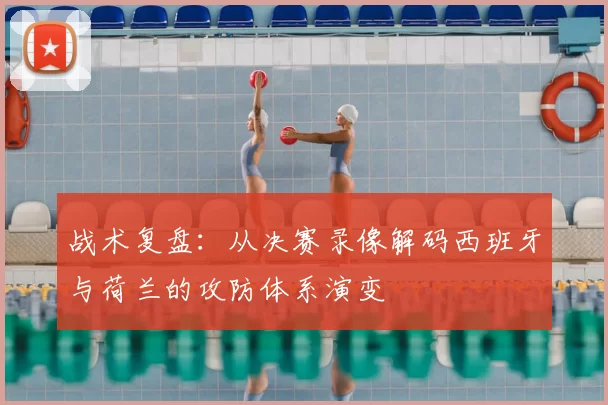 战术复盘：从决赛录像解码西班牙与荷兰的攻防体系演变