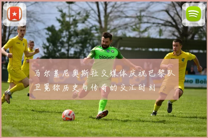 马尔基尼奥斯社交媒体庆祝巴黎队卫冕称历史与传奇的交汇时刻