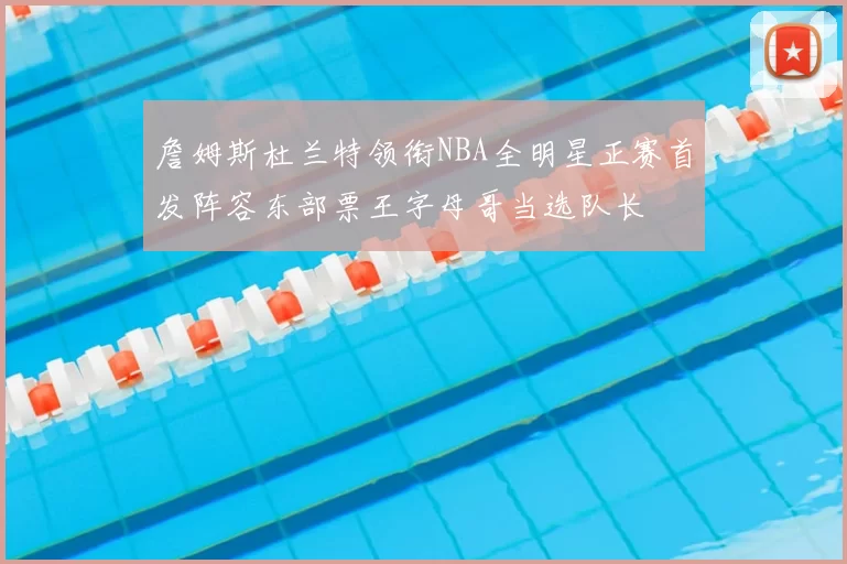 詹姆斯杜兰特领衔NBA全明星正赛首发阵容东部票王字母哥当选队长
