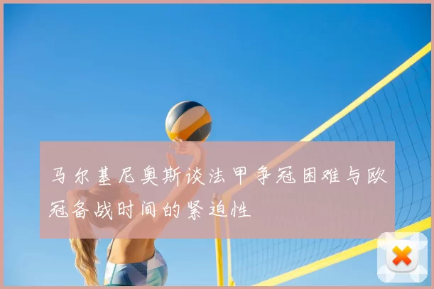 马尔基尼奥斯谈法甲争冠困难与欧冠备战时间的紧迫性