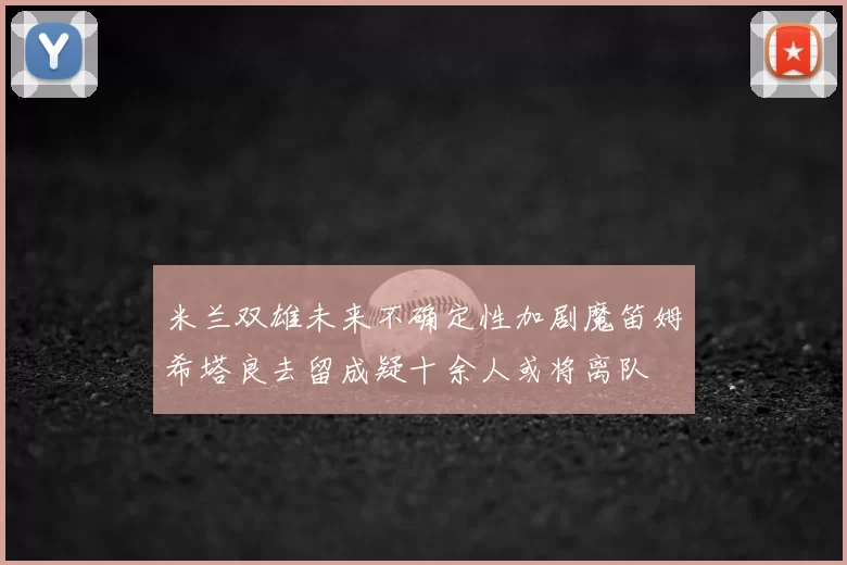 米兰双雄未来不确定性加剧魔笛姆希塔良去留成疑十余人或将离队