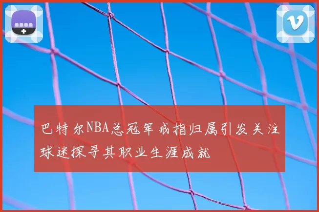 巴特尔NBA总冠军戒指归属引发关注球迷探寻其职业生涯成就