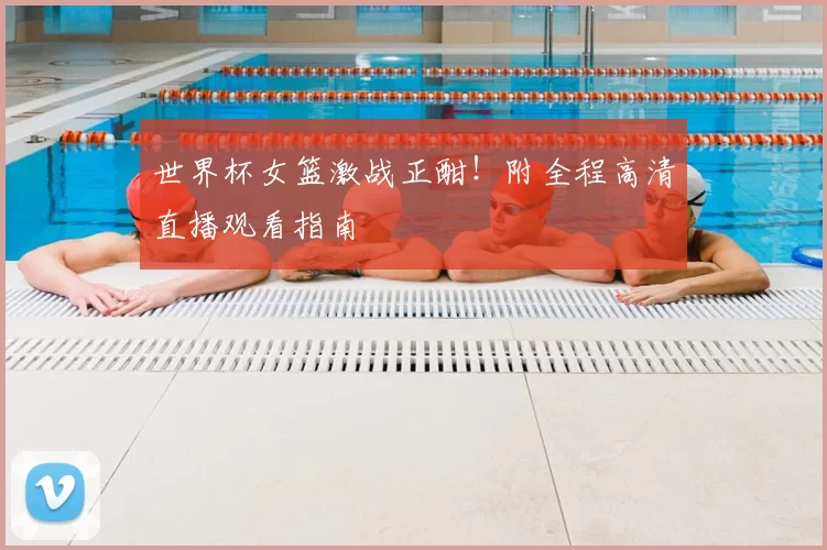 世界杯女篮激战正酣!附全程高清直播观看指南