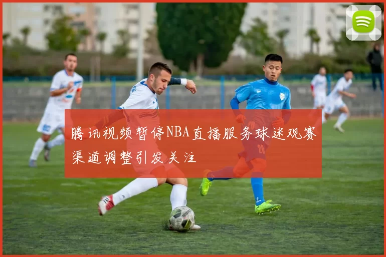 腾讯视频暂停NBA直播服务球迷观赛渠道调整引发关注